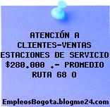 ATENCIÓN A CLIENTES-VENTAS ESTACIONES DE SERVICIO $280.000 .- PROMEDIO RUTA 68 O