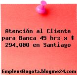 Atención al Cliente para Banca 45 hrs x $ 294.000 en Santiago