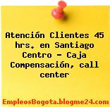 Atención Clientes 45 hrs. en Santiago Centro – Caja Compensación, call center