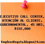 EJECUTIVO CALL CENTER. ATENCIÓN AL CLIENTE, GUBERNAMENTAL, 45 HRS. $332.000