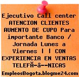 Ejecutivo Call center ATENCION CLIENTES AUMENTO DE CUPO Para importante Banco / Jornada Lunes a Viernes | | CON EXPERIENCIA EN VENTAS TELEFÃƒâ€œNICAS