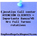 Ejecutivo Call center ATENCIÓN CLIENTES – Importante Banco/45 Hrs Full Turnos rotativos