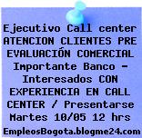 Ejecutivo Call center ATENCION CLIENTES PRE EVALUACIÓN COMERCIAL Importante Banco – Interesados CON EXPERIENCIA EN CALL CENTER / Presentarse Martes 10/05 12 hrs