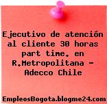 Ejecutivo de atención al cliente 30 horas part time. en R.Metropolitana – Adecco Chile