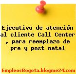 Ejecutivo de atención al cliente Call Center , para reemplazo de pre y post natal