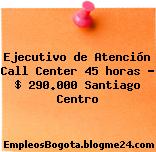 Ejecutivo de Atención Call Center 45 horas – $ 290.000 Santiago Centro