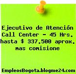 Ejecutivo de Atención Call Center – 45 Hrs. hasta $ 337.500 aprox. mas comisione
