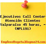 Ejecutivos Call Center Atención Clientes Valparaíso 45 horas. – (NPL191)