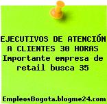EJECUTIVOS DE ATENCIÓN A CLIENTES 30 HORAS Importante empresa de retail busca 35
