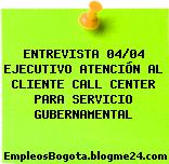 ENTREVISTA 04/04 EJECUTIVO ATENCIÓN AL CLIENTE CALL CENTER PARA SERVICIO GUBERNAMENTAL