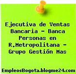 Ejecutiva de Ventas Bancaria – Banca Personas en R.Metropolitana – Grupo Gestión Mas