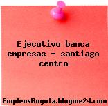 Ejecutivo banca empresas – santiago centro