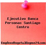 Ejecutivo Banca Personas Santiago Centro