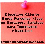 Ejecutivo Cliente Banca Personas /Stgo en Santiago, Santiago para Importante Financiera