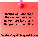 Ejecutivo Comercial Banca empresa en R.Metropolitana – Grupo Gestión Mas