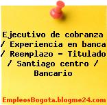 Ejecutivo de cobranza / Experiencia en banca / Reemplazo – Titulado / Santiago centro / Bancario