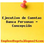 Ejecutivo de Cuentas Banca Personas – Concepción