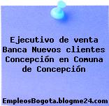 Ejecutivo de venta Banca Nuevos clientes Concepción en Comuna de Concepción