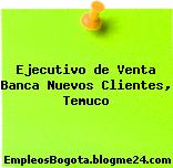 Ejecutivo de Venta Banca Nuevos Clientes, Temuco