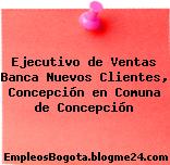 Ejecutivo de Ventas Banca Nuevos Clientes, Concepción en Comuna de Concepción