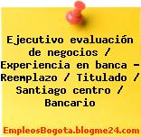 Ejecutivo evaluación de negocios / Experiencia en banca – Reemplazo / Titulado / Santiago centro / Bancario