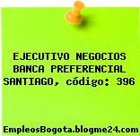 EJECUTIVO NEGOCIOS BANCA PREFERENCIAL SANTIAGO, código: 396