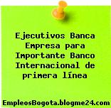 Ejecutivos Banca Empresa para Importante Banco Internacional de primera línea