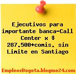 Ejecutivos para importante banca-Call Center x $ 287.500+comis. sin Limite en Santiago