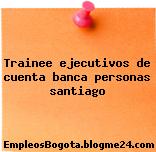 Trainee ejecutivos de cuenta banca personas santiago