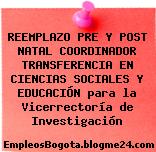 REEMPLAZO PRE Y POST NATAL COORDINADOR TRANSFERENCIA EN CIENCIAS SOCIALES Y EDUCACIÓN para la Vicerrectoría de Investigación