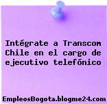 Intégrate a Transcom Chile en el cargo de ejecutivo telefónico