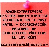 ADMINISTRATIVO(A) GESTIÓN ADMINISTRATIVA REEMPLAZO PRE Y POST NATAL – COORDINACIÓN REGIONAL DE BIBLIOTECAS PÚBLICAS DE LOS RÍOS
